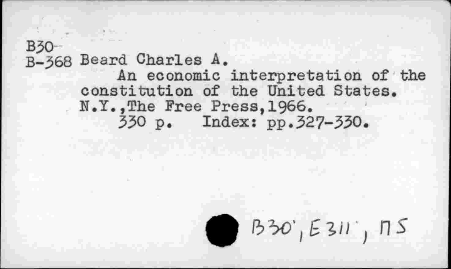 ﻿B50
B-568 Beard Charles A.
An economic interpretation of the constitution of the United States. N.Y.,The Free Press,1966.
550 p. Index: pp.527-330.
^ 50' j ' j fl S